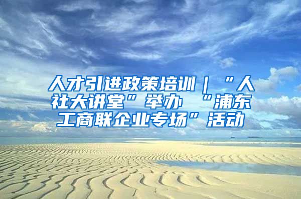 人才引进政策培训｜“人社大讲堂”举办 “浦东工商联企业专场”活动