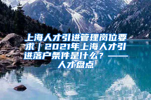 上海人才引进管理岗位要求｜2021年上海人才引进落户条件是什么？——人才盘点