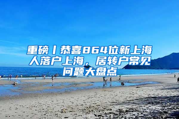 重磅丨恭喜864位新上海人落户上海，居转户常见问题大盘点