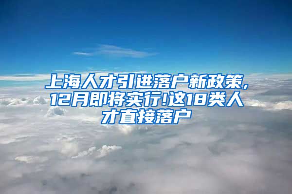 上海人才引进落户新政策,12月即将实行!这18类人才直接落户