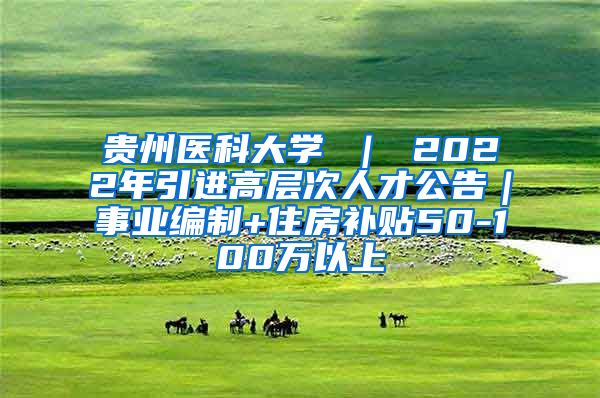 贵州医科大学 ｜ 2022年引进高层次人才公告｜事业编制+住房补贴50-100万以上