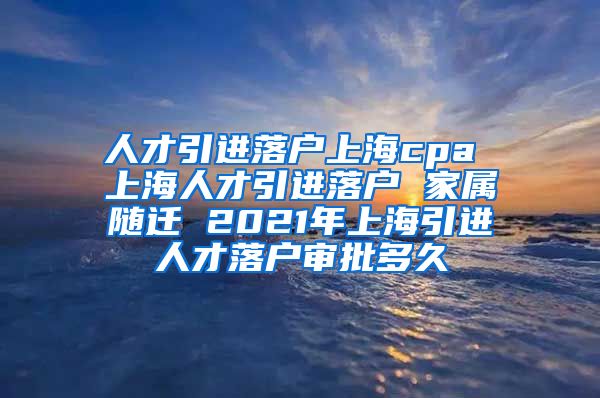 人才引进落户上海cpa 上海人才引进落户 家属随迁 2021年上海引进人才落户审批多久