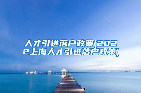 人才引进落户政策(2022上海人才引进落户政策)