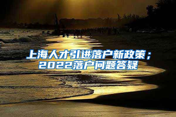 上海人才引进落户新政策；2022落户问题答疑