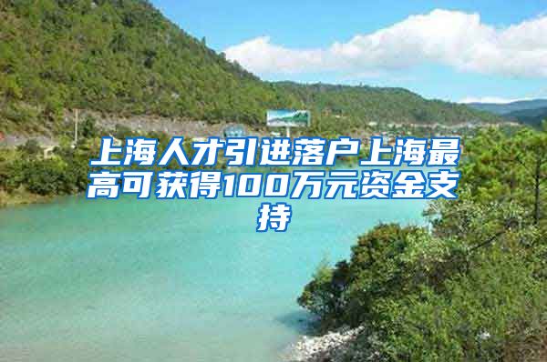 上海人才引进落户上海最高可获得100万元资金支持