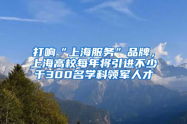 打响“上海服务”品牌，上海高校每年将引进不少于300名学科领军人才