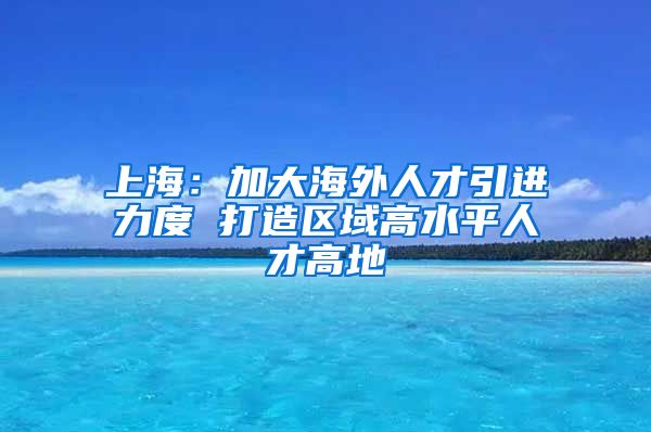 上海：加大海外人才引进力度 打造区域高水平人才高地