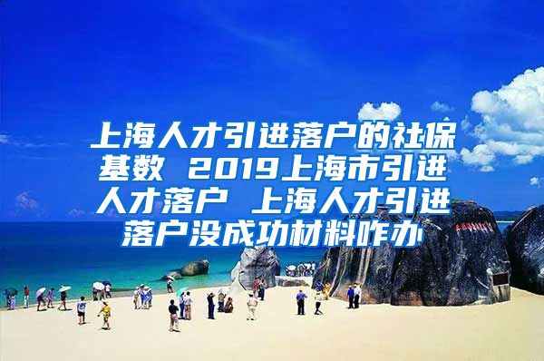 上海人才引进落户的社保基数 2019上海市引进人才落户 上海人才引进落户没成功材料咋办