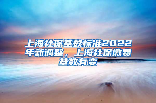 上海社保基数标准2022年新调整，上海社保缴费基数有变