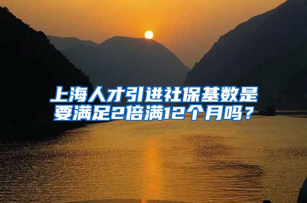 上海人才引进社保基数是要满足2倍满12个月吗？