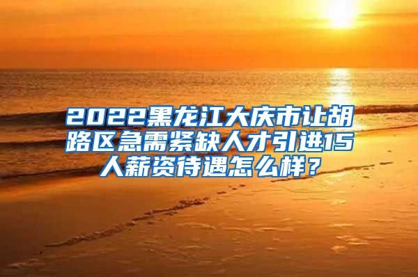 2022黑龙江大庆市让胡路区急需紧缺人才引进15人薪资待遇怎么样？