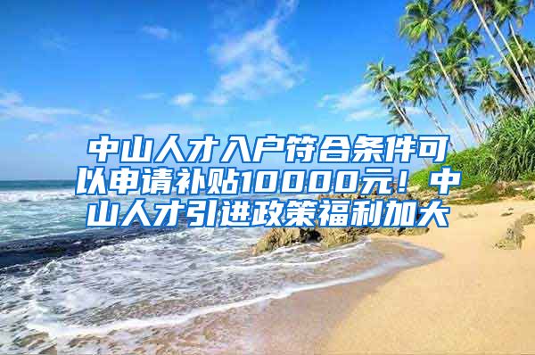 中山人才入户符合条件可以申请补贴10000元！中山人才引进政策福利加大