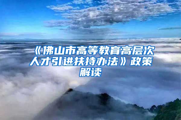 《佛山市高等教育高层次人才引进扶持办法》政策解读