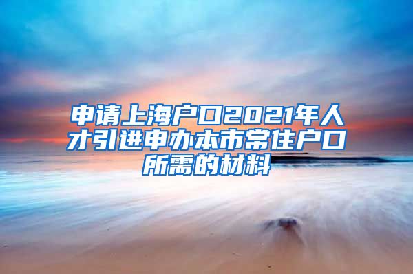 申请上海户口2021年人才引进申办本市常住户口所需的材料