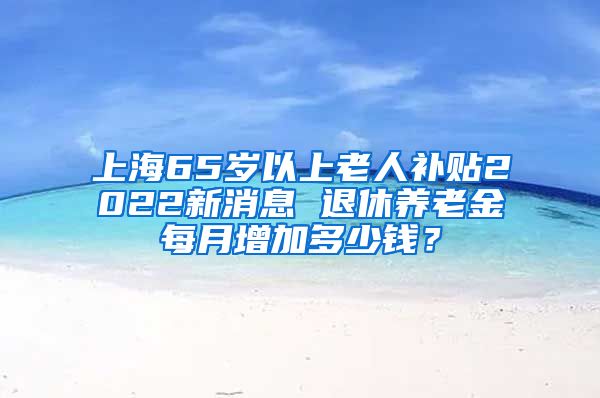 上海65岁以上老人补贴2022新消息 退休养老金每月增加多少钱？