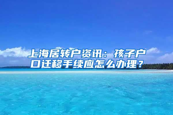 上海居转户资讯：孩子户口迁移手续应怎么办理？