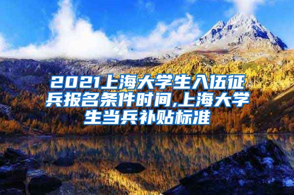 2021上海大学生入伍征兵报名条件时间,上海大学生当兵补贴标准