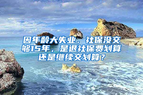 因年龄大失业，社保没交够15年，是退社保费划算还是继续交划算？