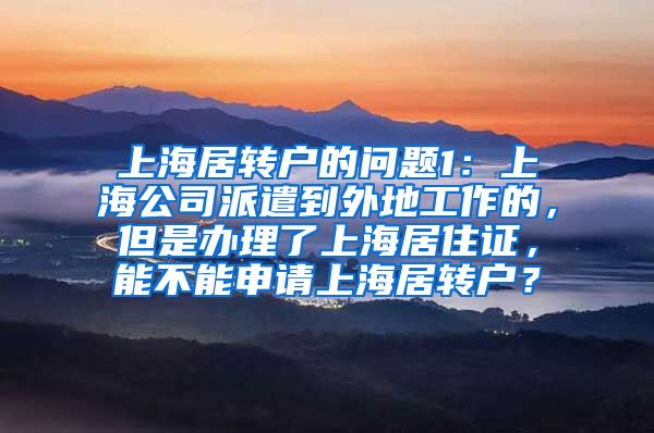 上海居转户的问题1：上海公司派遣到外地工作的，但是办理了上海居住证，能不能申请上海居转户？