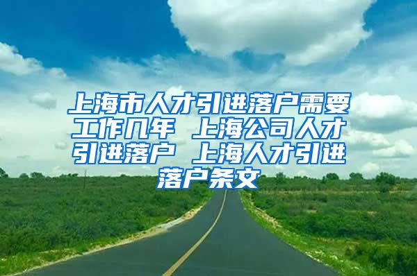 上海市人才引进落户需要工作几年 上海公司人才引进落户 上海人才引进落户条文