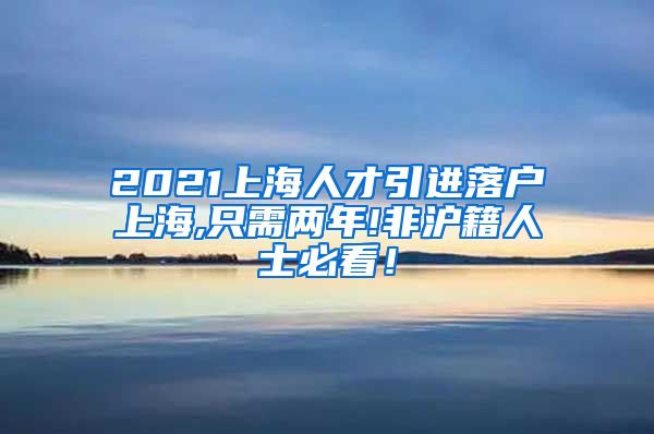 2021上海人才引进落户上海,只需两年!非沪籍人士必看！