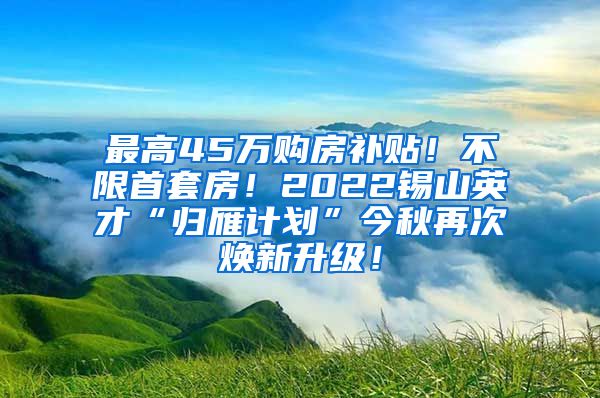 最高45万购房补贴！不限首套房！2022锡山英才“归雁计划”今秋再次焕新升级！