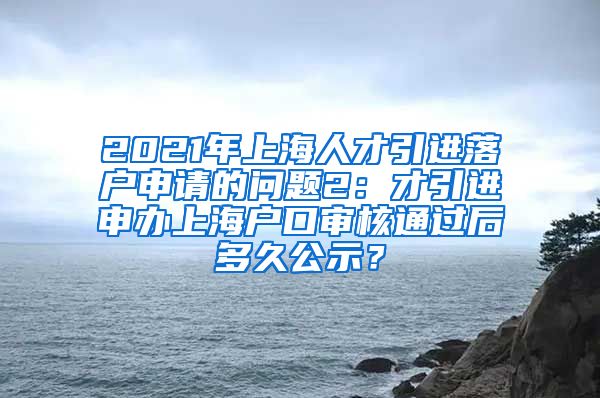 2021年上海人才引进落户申请的问题2：才引进申办上海户口审核通过后多久公示？