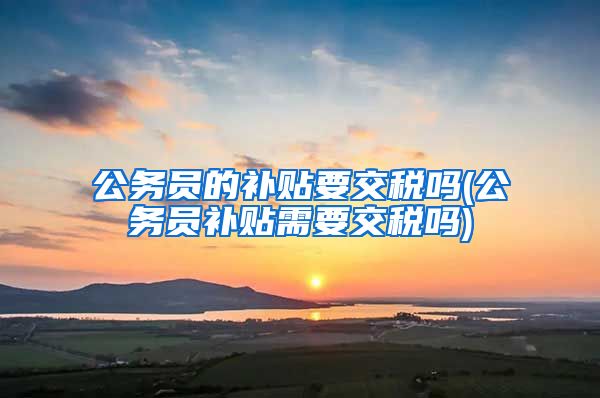 公务员的补贴要交税吗(公务员补贴需要交税吗)