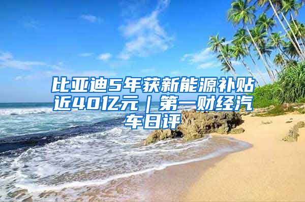 比亚迪5年获新能源补贴近40亿元｜第一财经汽车日评