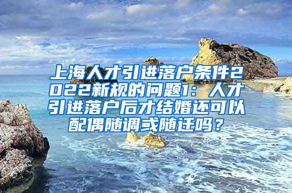 上海人才引进落户条件2022新规的问题1：人才引进落户后才结婚还可以配偶随调或随迁吗？