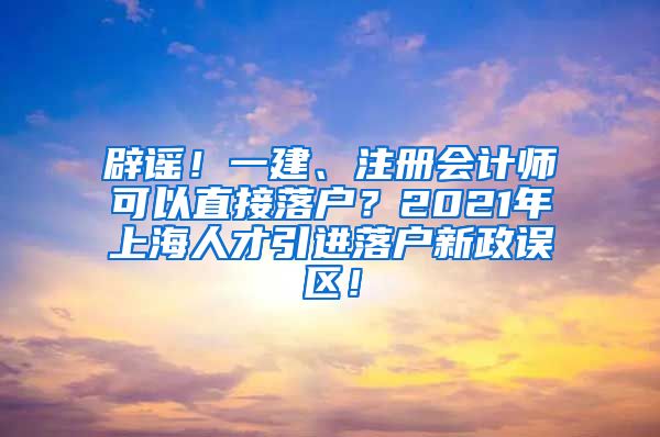 辟谣！一建、注册会计师可以直接落户？2021年上海人才引进落户新政误区！