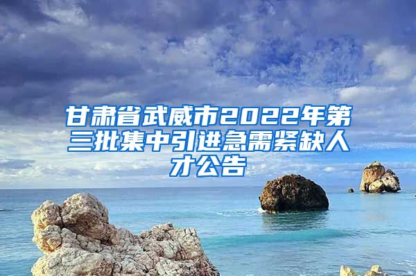 甘肃省武威市2022年第三批集中引进急需紧缺人才公告