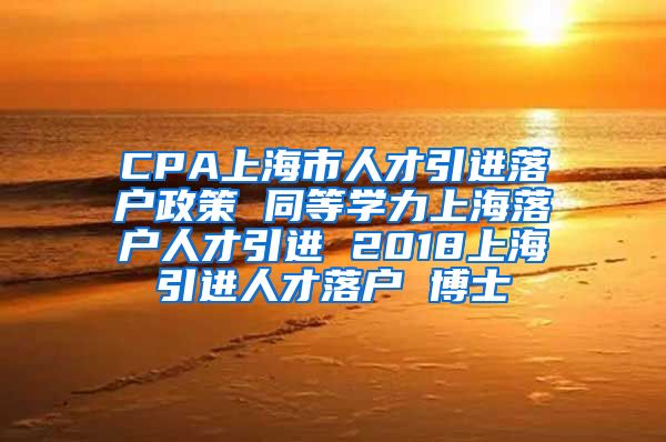 CPA上海市人才引进落户政策 同等学力上海落户人才引进 2018上海引进人才落户 博士