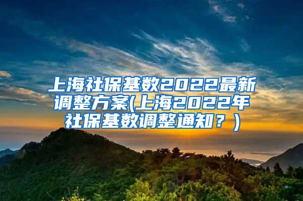 上海社保基数2022最新调整方案(上海2022年社保基数调整通知？)