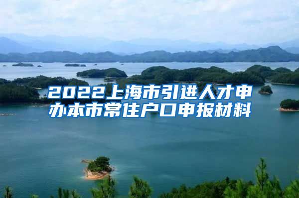 2022上海市引进人才申办本市常住户口申报材料