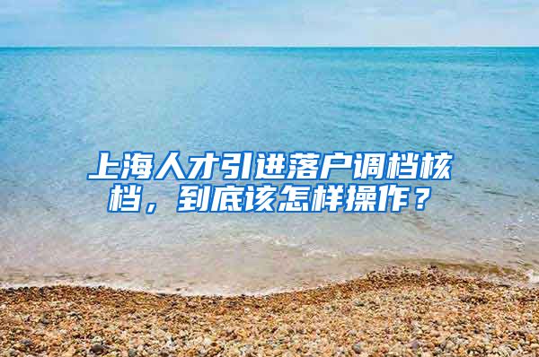 上海人才引进落户调档核档，到底该怎样操作？