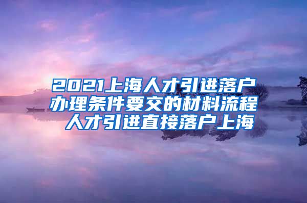 2021上海人才引进落户办理条件要交的材料流程 人才引进直接落户上海