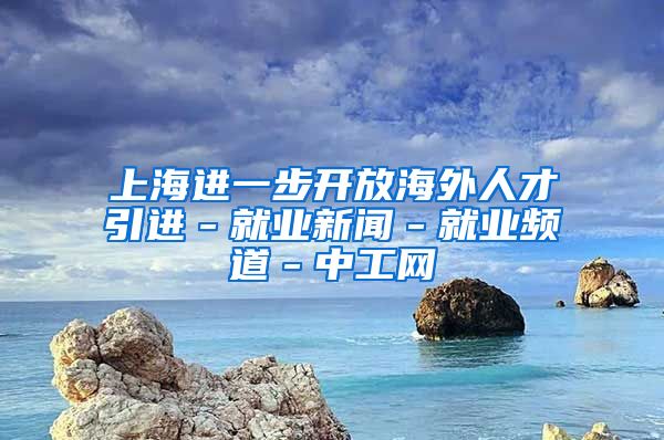 上海进一步开放海外人才引进－就业新闻－就业频道－中工网