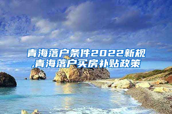 青海落户条件2022新规,青海落户买房补贴政策