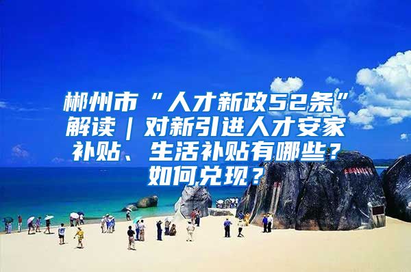 郴州市“人才新政52条”解读｜对新引进人才安家补贴、生活补贴有哪些？如何兑现？