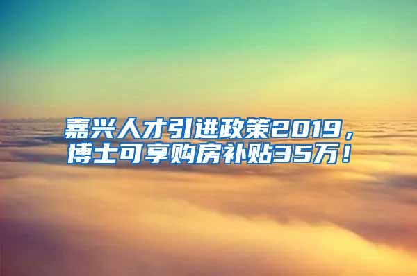 嘉兴人才引进政策2019，博士可享购房补贴35万！