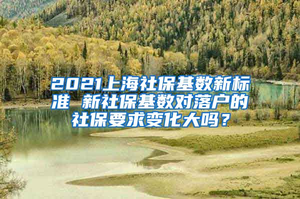 2021上海社保基数新标准 新社保基数对落户的社保要求变化大吗？