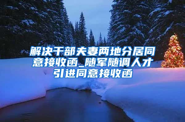 解决干部夫妻两地分居同意接收函_随军随调人才引进同意接收函