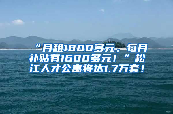 “月租1800多元，每月补贴有1600多元！”松江人才公寓将达1.7万套！