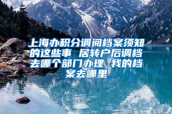 上海办积分调阅档案须知的这些事 居转户后调档去哪个部门办理 我的档案去哪里