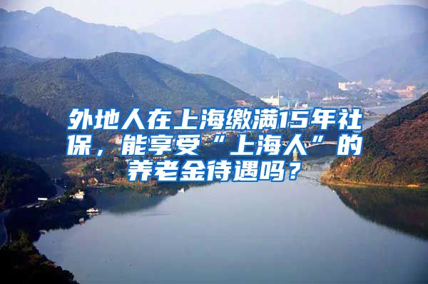 外地人在上海缴满15年社保，能享受“上海人”的养老金待遇吗？