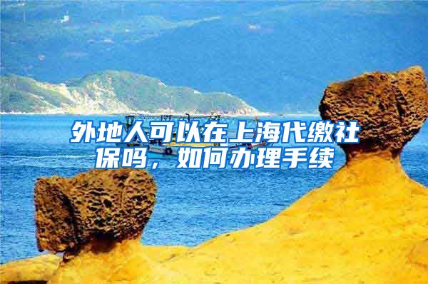 外地人可以在上海代缴社保吗，如何办理手续