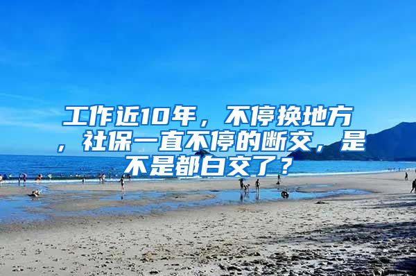 工作近10年，不停换地方，社保一直不停的断交，是不是都白交了？