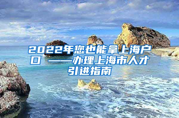 2022年您也能拿上海户口 ——办理上海市人才引进指南