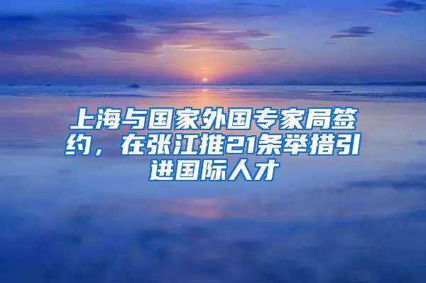 上海与国家外国专家局签约，在张江推21条举措引进国际人才